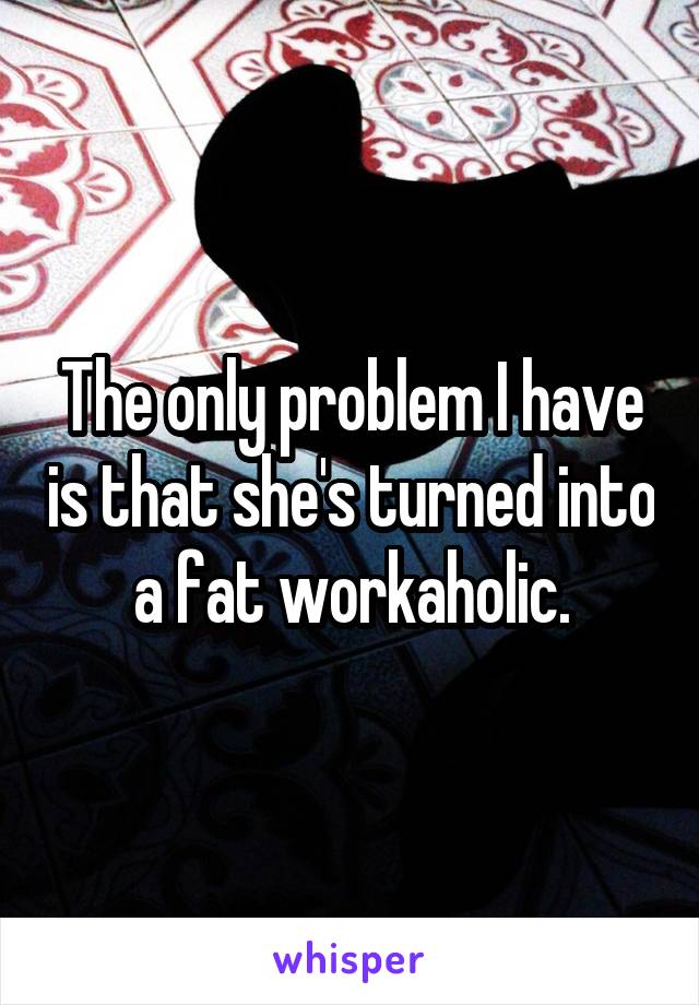 The only problem I have is that she's turned into a fat workaholic.