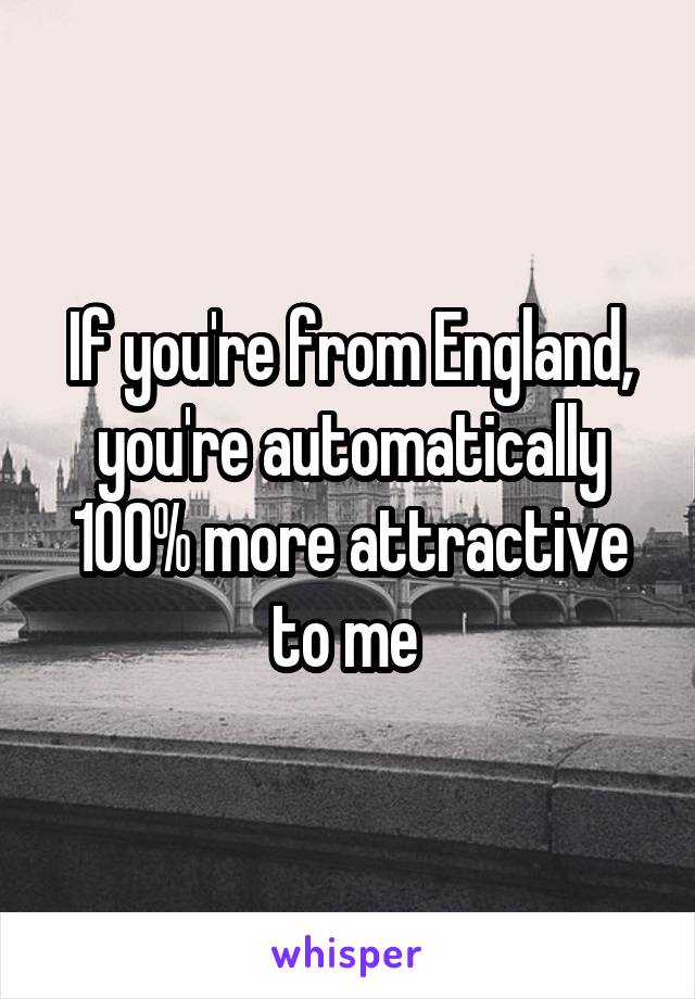 If you're from England, you're automatically 100% more attractive to me 