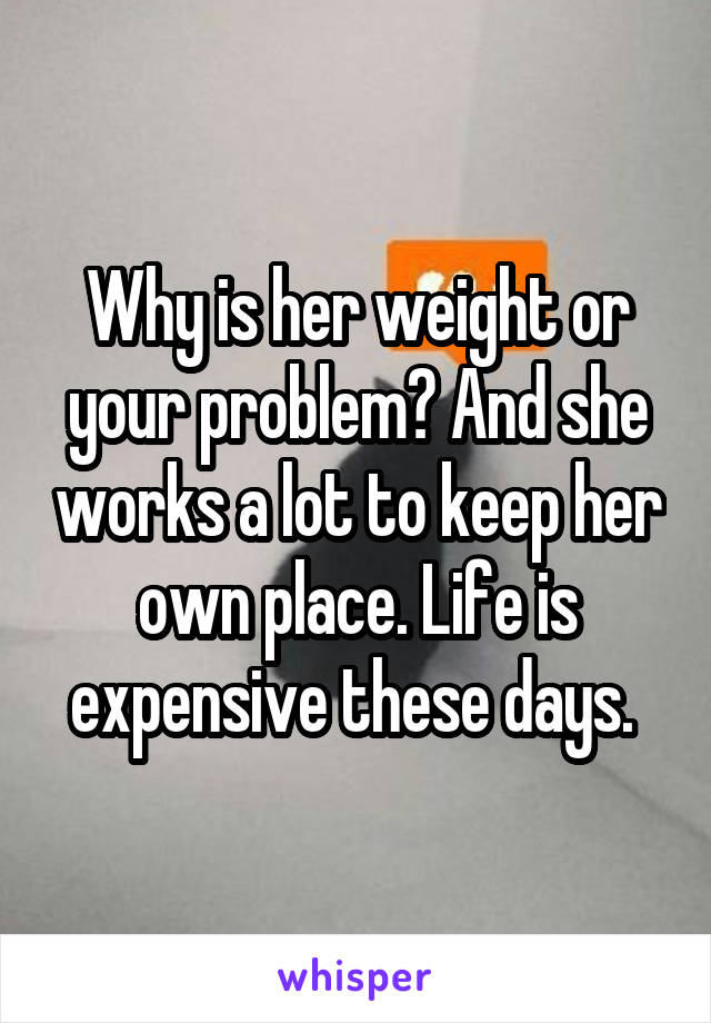 Why is her weight or your problem? And she works a lot to keep her own place. Life is expensive these days. 