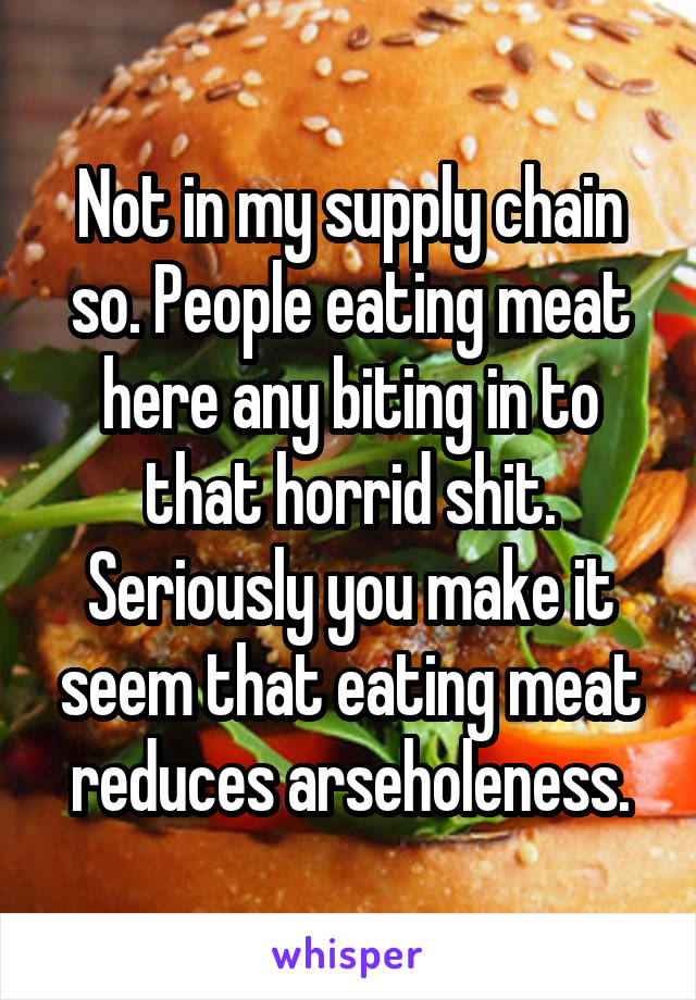 Not in my supply chain so. People eating meat here any biting in to that horrid shit. Seriously you make it seem that eating meat reduces arseholeness.