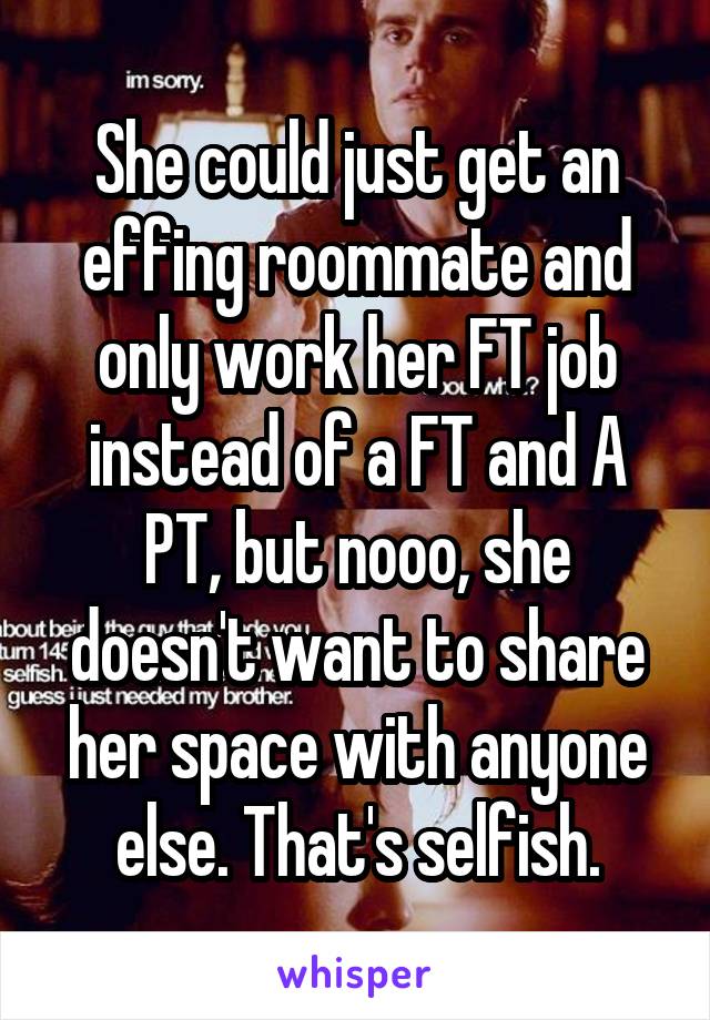 She could just get an effing roommate and only work her FT job instead of a FT and A PT, but nooo, she doesn't want to share her space with anyone else. That's selfish.