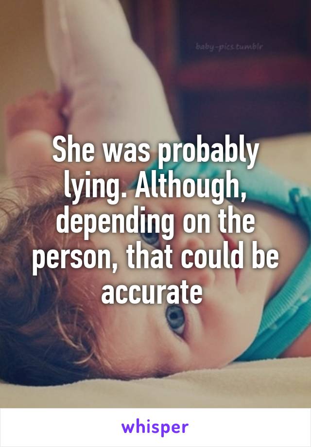 She was probably lying. Although, depending on the person, that could be accurate 