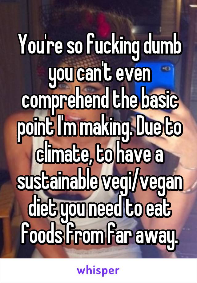 You're so fucking dumb you can't even comprehend the basic point I'm making. Due to climate, to have a sustainable vegi/vegan diet you need to eat foods from far away.