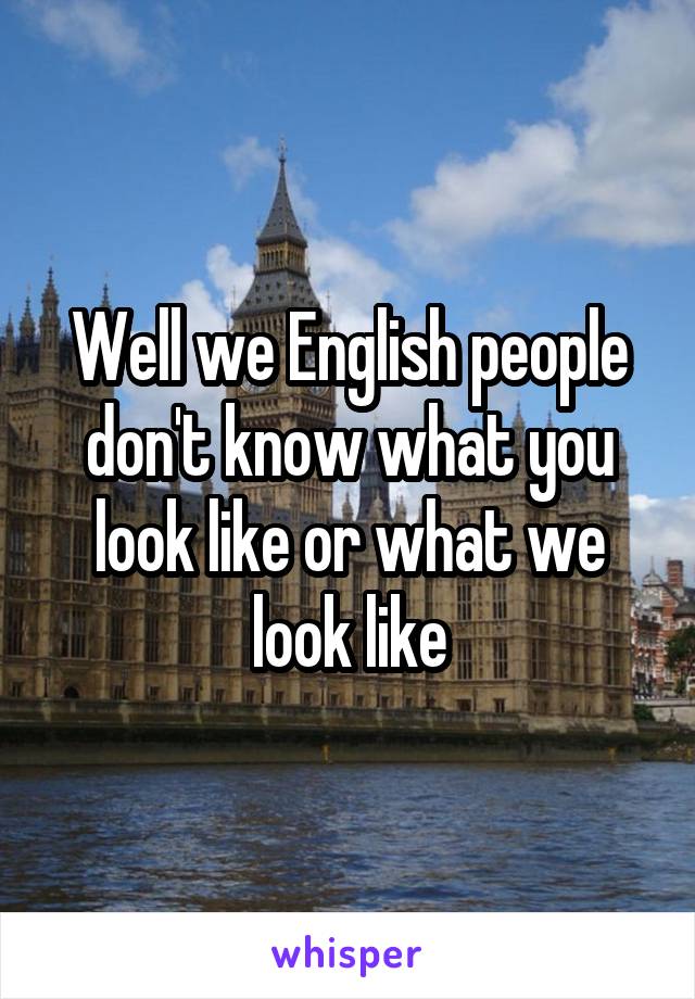 Well we English people don't know what you look like or what we look like