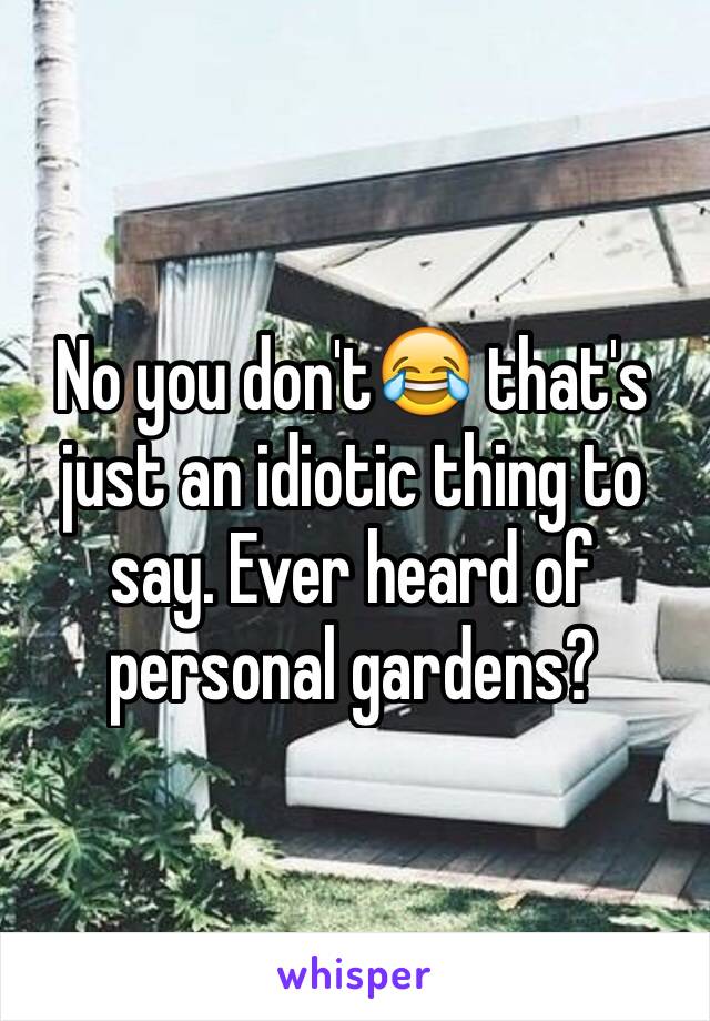 No you don't😂 that's just an idiotic thing to say. Ever heard of personal gardens?