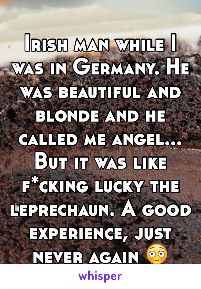 Irish man while I was in Germany. He was beautiful and blonde and he called me angel...
But it was like f*cking lucky the leprechaun. A good experience, just never again 😳