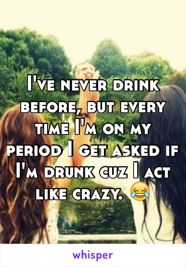 I've never drink before, but every time I'm on my period I get asked if I'm drunk cuz I act like crazy. 😂