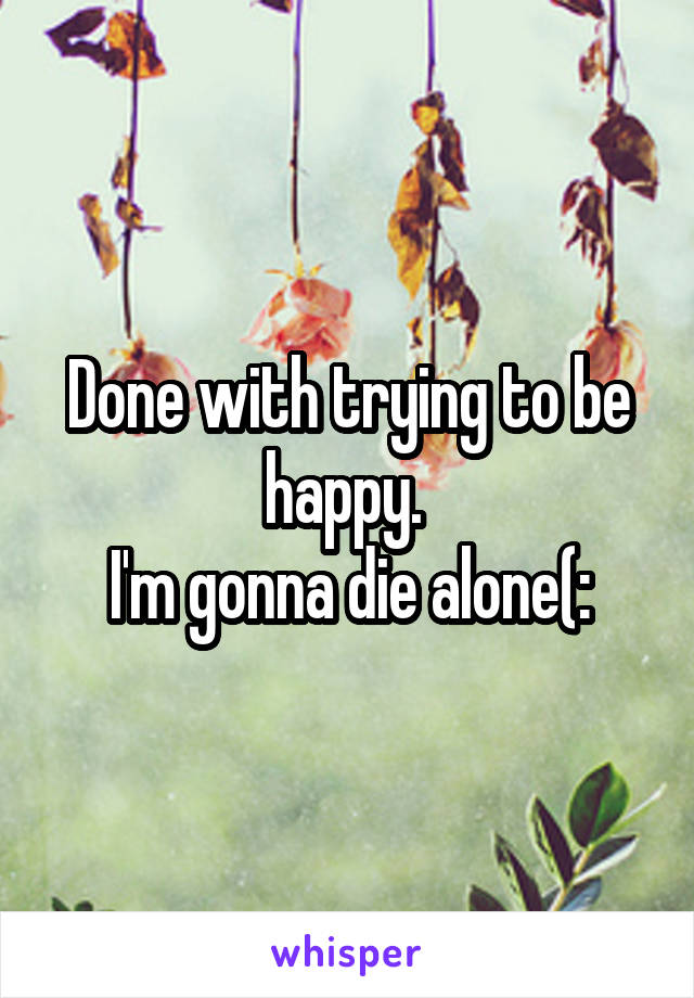 Done with trying to be happy. 
I'm gonna die alone(: