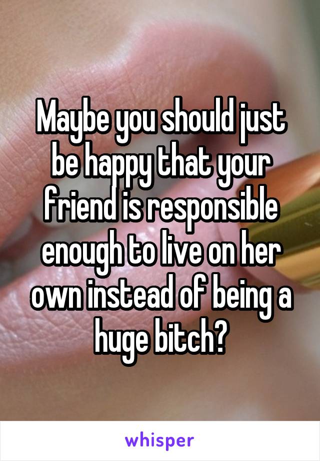 Maybe you should just be happy that your friend is responsible enough to live on her own instead of being a huge bitch?