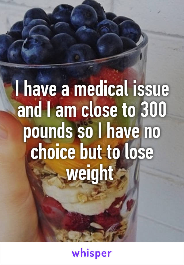 I have a medical issue and I am close to 300 pounds so I have no choice but to lose weight 