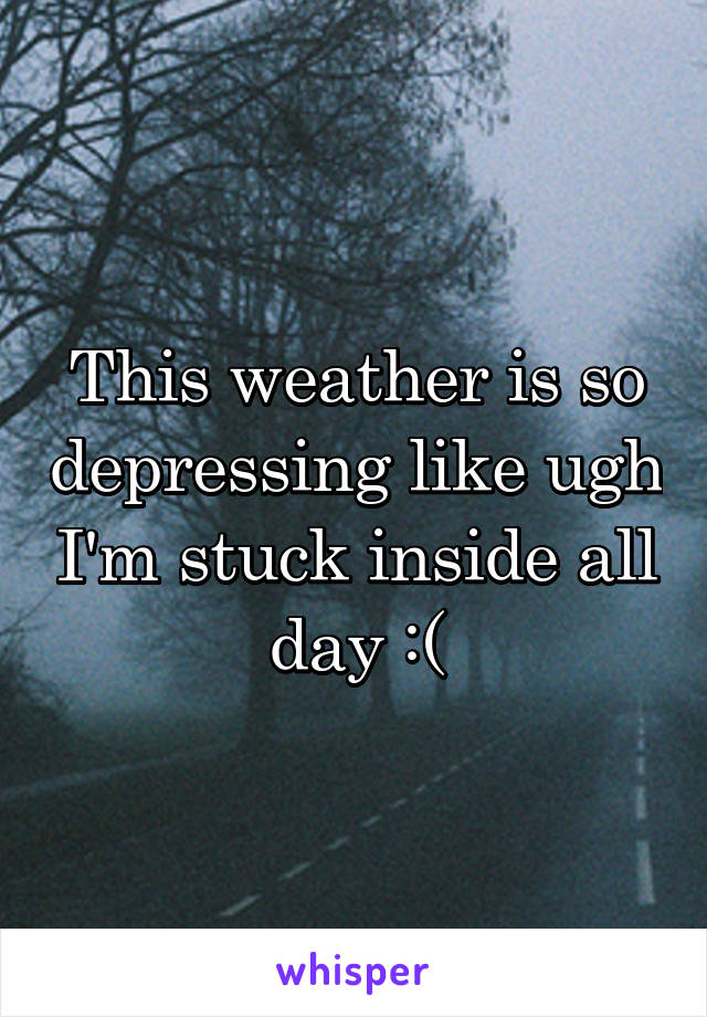 This weather is so depressing like ugh I'm stuck inside all day :(