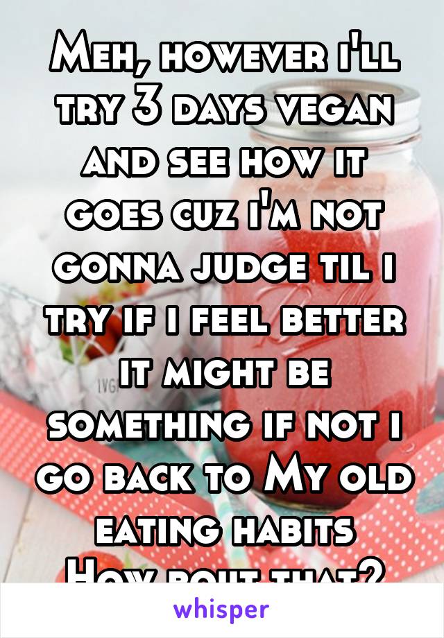 Meh, however i'll try 3 days vegan and see how it goes cuz i'm not gonna judge til i try if i feel better it might be something if not i go back to My old eating habits
How bout that?