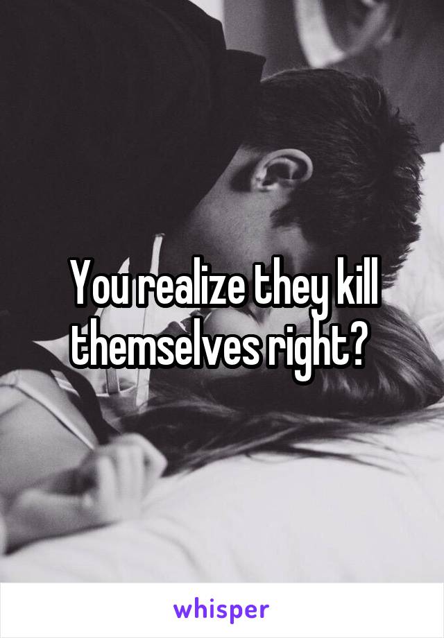 You realize they kill themselves right? 