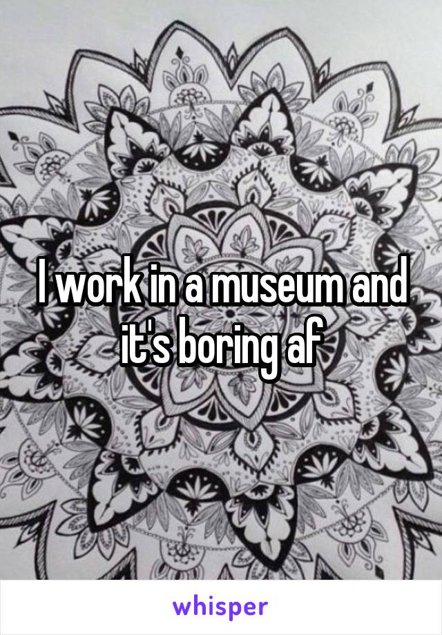 I work in a museum and it's boring af