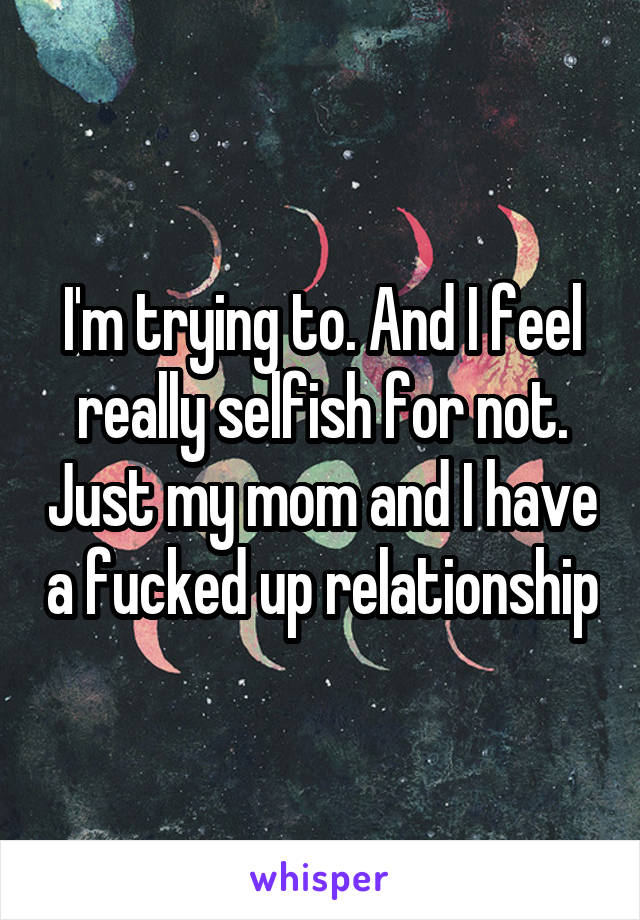 I'm trying to. And I feel really selfish for not. Just my mom and I have a fucked up relationship