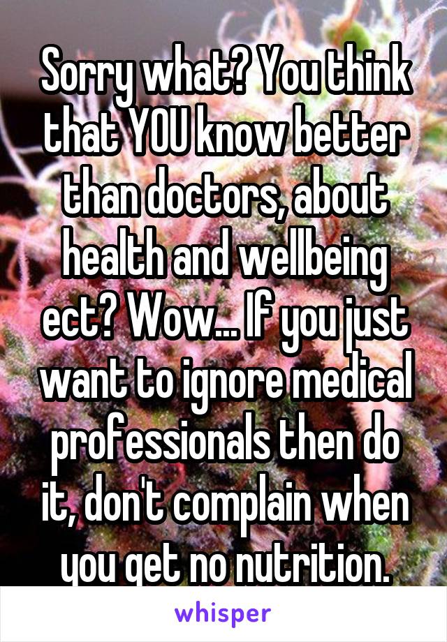 Sorry what? You think that YOU know better than doctors, about health and wellbeing ect? Wow... If you just want to ignore medical professionals then do it, don't complain when you get no nutrition.