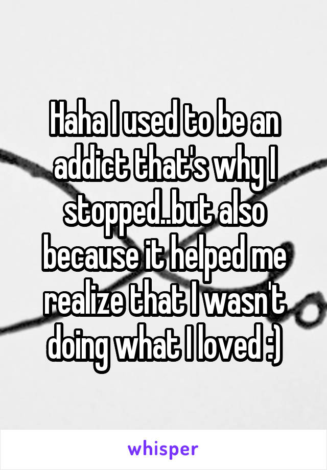 Haha I used to be an addict that's why I stopped..but also because it helped me realize that I wasn't doing what I loved :)