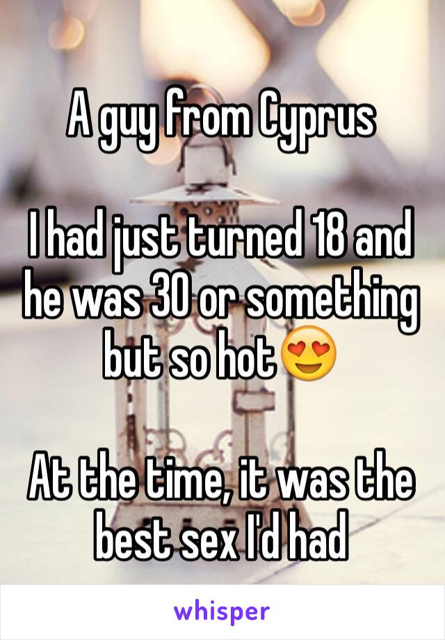 A guy from Cyprus 

I had just turned 18 and he was 30 or something but so hot😍

At the time, it was the best sex I'd had