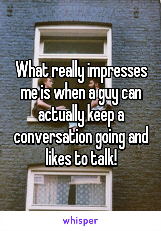 What really impresses me is when a guy can actually keep a conversation going and likes to talk!