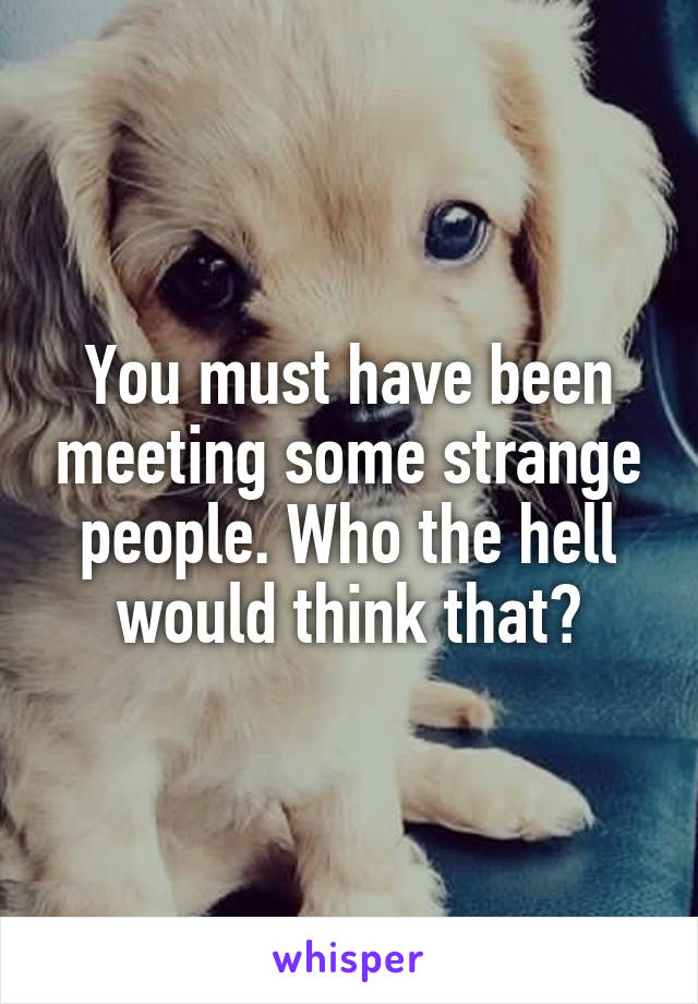 You must have been meeting some strange people. Who the hell would think that?