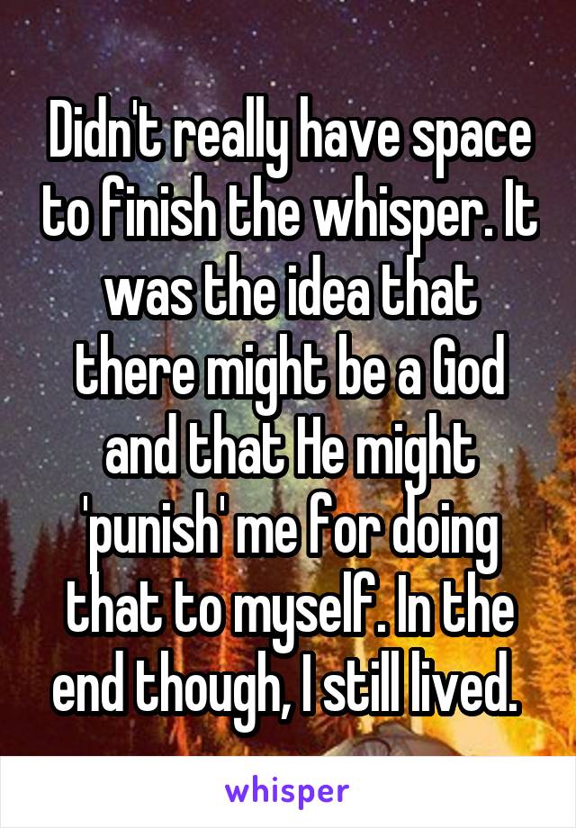 Didn't really have space to finish the whisper. It was the idea that there might be a God and that He might 'punish' me for doing that to myself. In the end though, I still lived. 