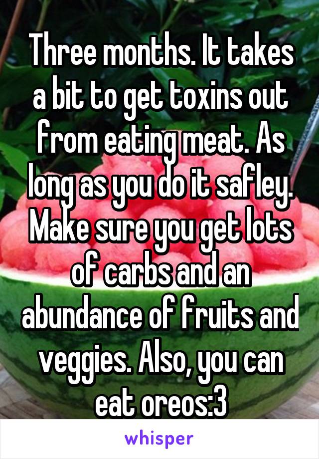 Three months. It takes a bit to get toxins out from eating meat. As long as you do it safley. Make sure you get lots of carbs and an abundance of fruits and veggies. Also, you can eat oreos:3