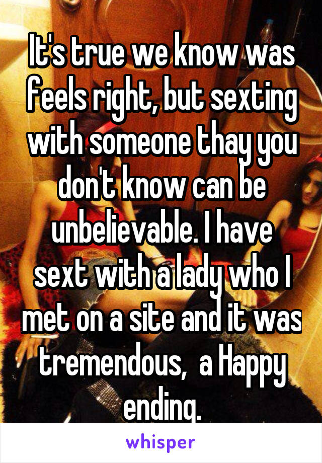 It's true we know was feels right, but sexting with someone thay you don't know can be unbelievable. I have sext with a lady who I met on a site and it was tremendous,  a Happy ending.