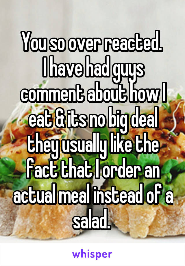 You so over reacted. 
I have had guys comment about how I eat & its no big deal they usually like the fact that I order an actual meal instead of a salad. 