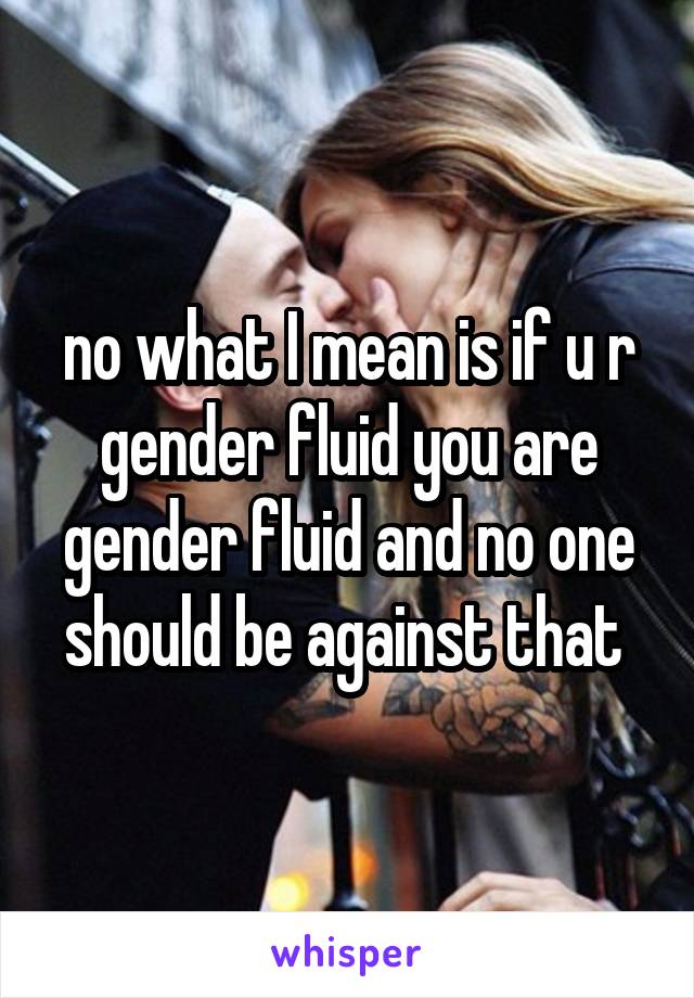 no what I mean is if u r gender fluid you are gender fluid and no one should be against that 