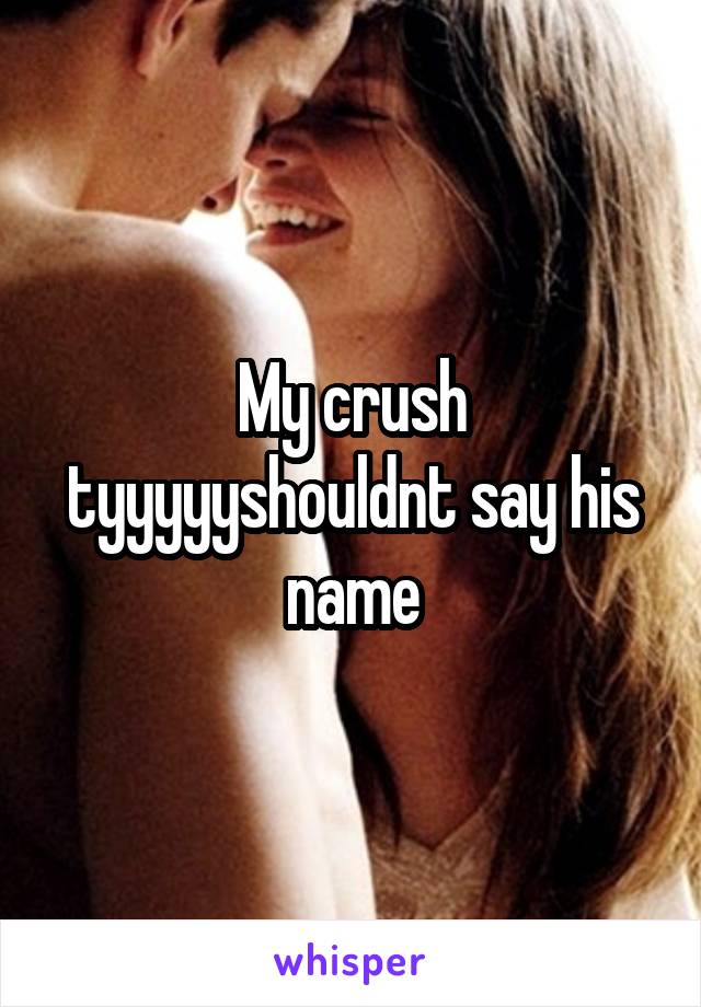 My crush tyyyyyshouldnt say his name