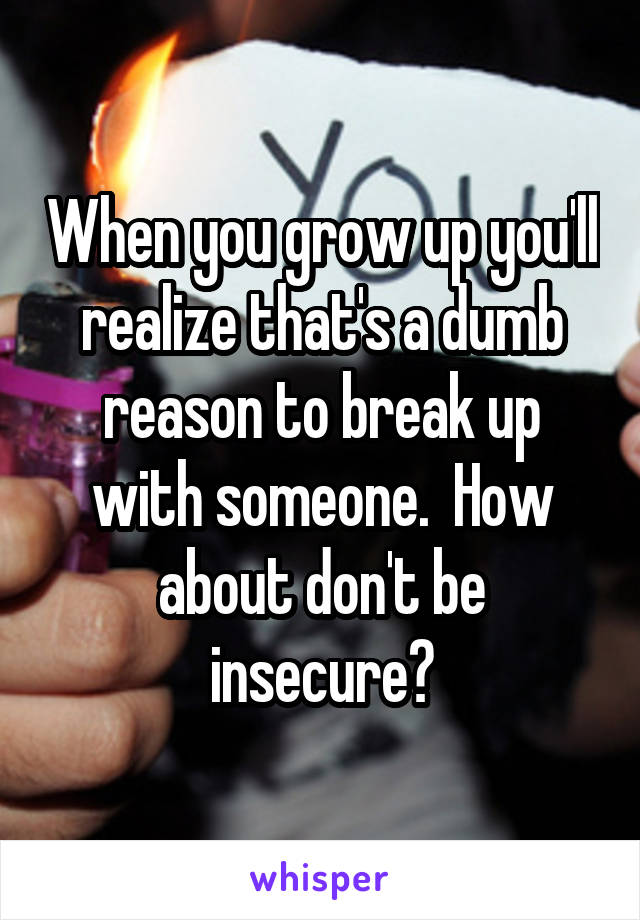 When you grow up you'll realize that's a dumb reason to break up with someone.  How about don't be insecure?