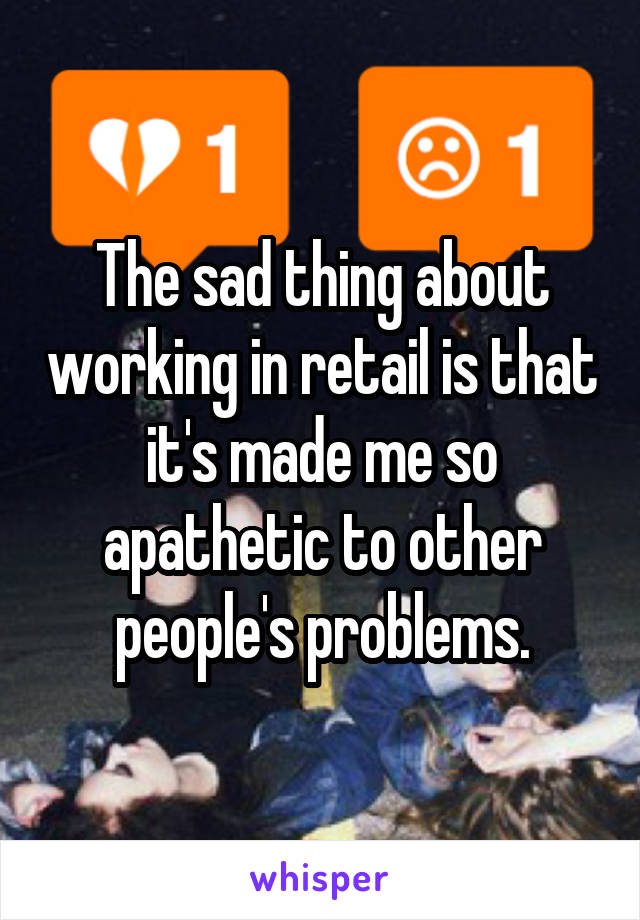 The sad thing about working in retail is that it's made me so apathetic to other people's problems.