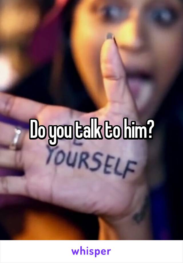 Do you talk to him?