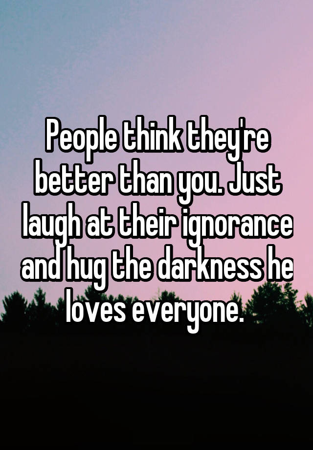People Think They Re Better Than You Just Laugh At Their Ignorance And Hug The Darkness He