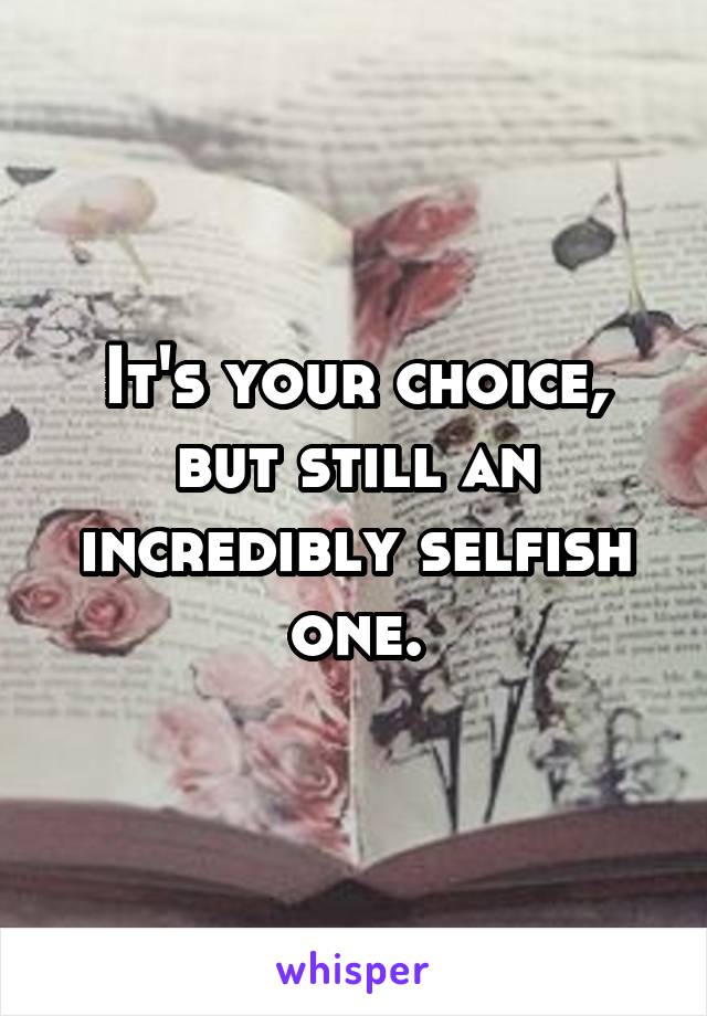 It's your choice, but still an incredibly selfish one.