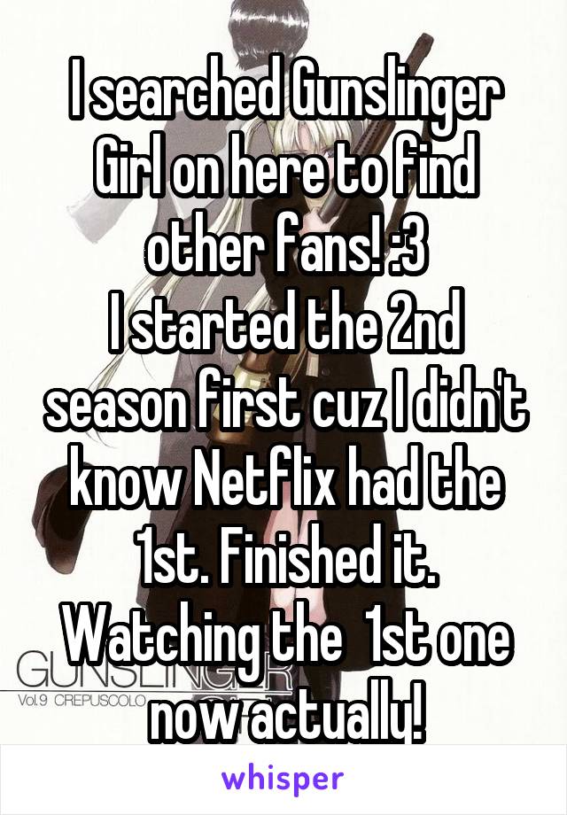 I searched Gunslinger Girl on here to find other fans! :3
I started the 2nd season first cuz I didn't know Netflix had the 1st. Finished it. Watching the  1st one now actually!