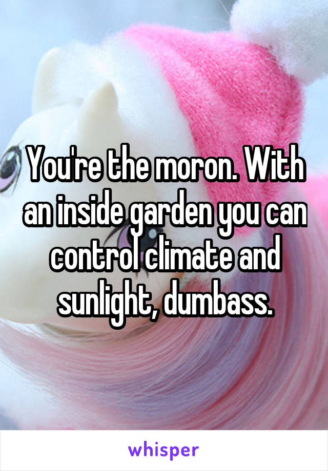 You're the moron. With an inside garden you can control climate and sunlight, dumbass.