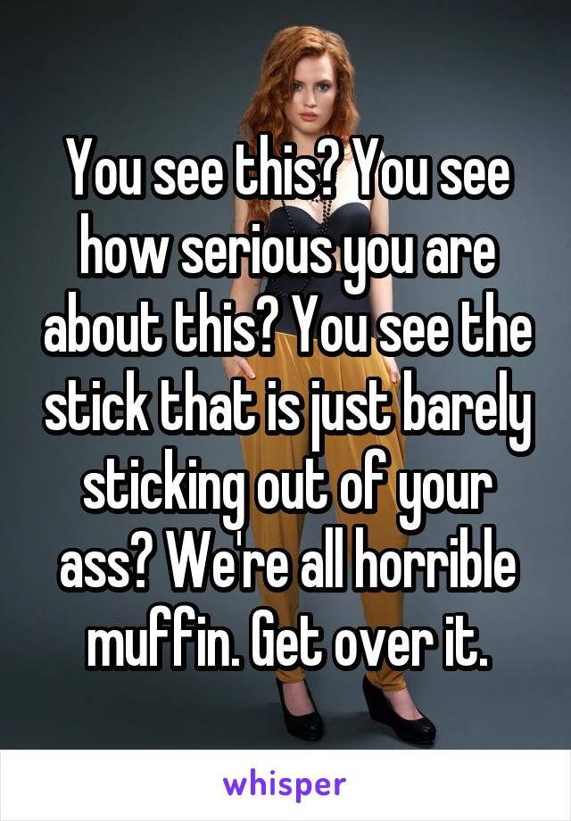 You see this? You see how serious you are about this? You see the stick that is just barely sticking out of your ass? We're all horrible muffin. Get over it.