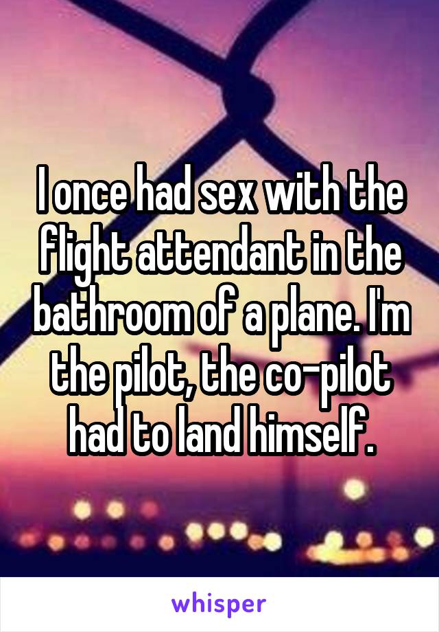 I once had sex with the flight attendant in the bathroom of a plane. I'm the pilot, the co-pilot had to land himself.