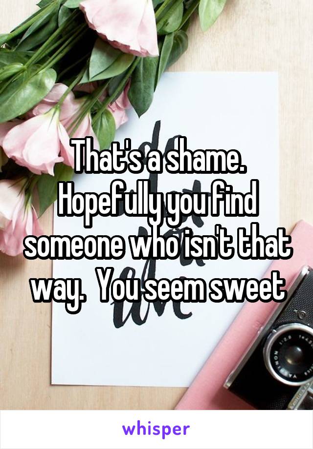 That's a shame. Hopefully you find someone who isn't that way.  You seem sweet