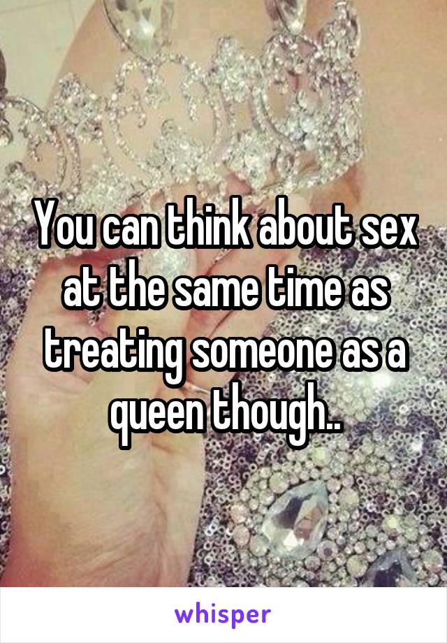 You can think about sex at the same time as treating someone as a queen though..