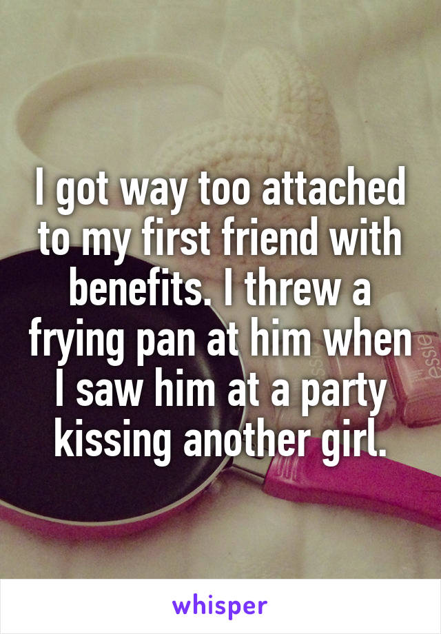 I got way too attached to my first friend with benefits. I threw a frying pan at him when I saw him at a party kissing another girl.