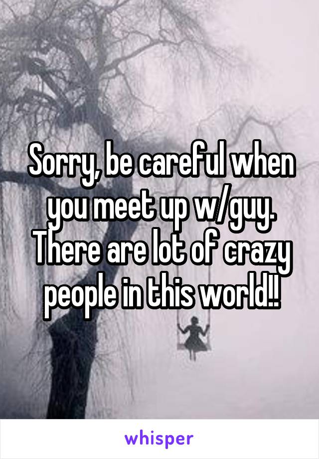 Sorry, be careful when you meet up w/guy. There are lot of crazy people in this world!!