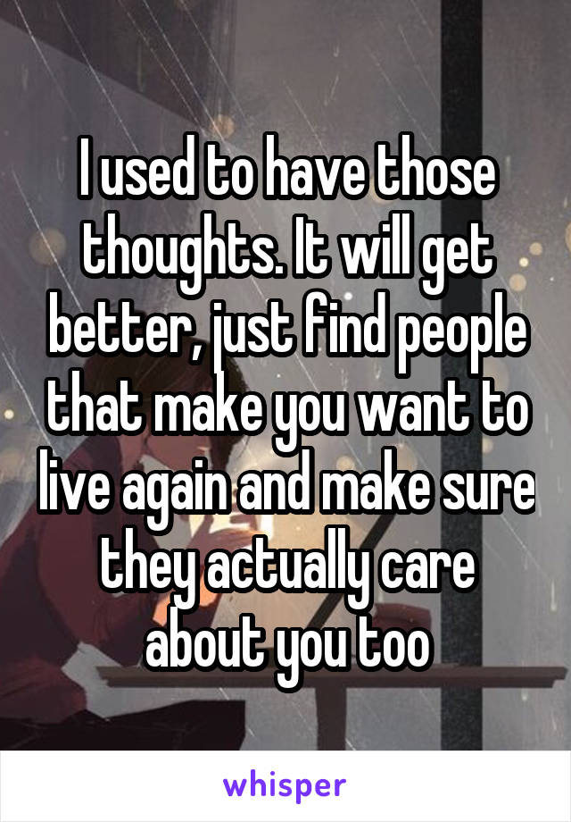 I used to have those thoughts. It will get better, just find people that make you want to live again and make sure they actually care about you too