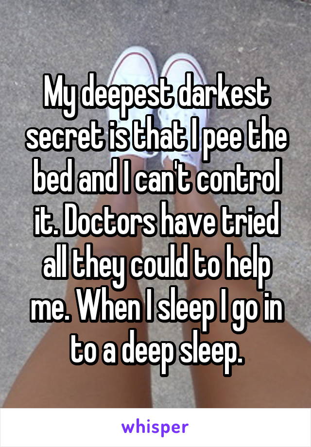My deepest darkest secret is that I pee the bed and I can't control it. Doctors have tried all they could to help me. When I sleep I go in to a deep sleep.