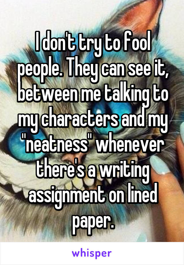 I don't try to fool people. They can see it, between me talking to my characters and my "neatness" whenever there's a writing assignment on lined paper.