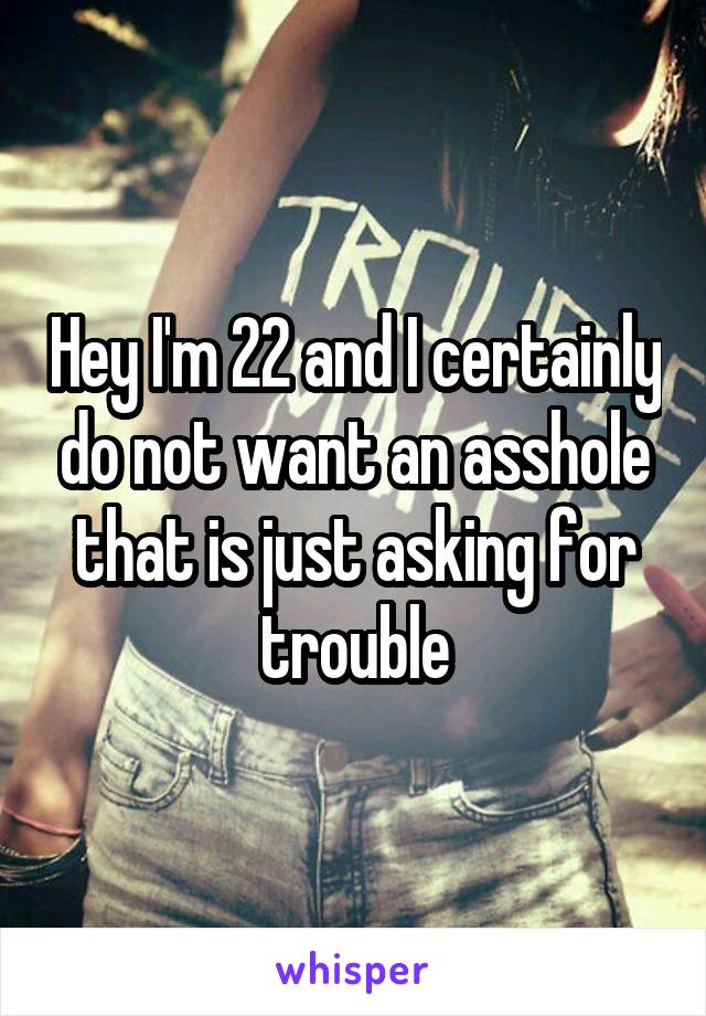 Hey I'm 22 and I certainly do not want an asshole that is just asking for trouble