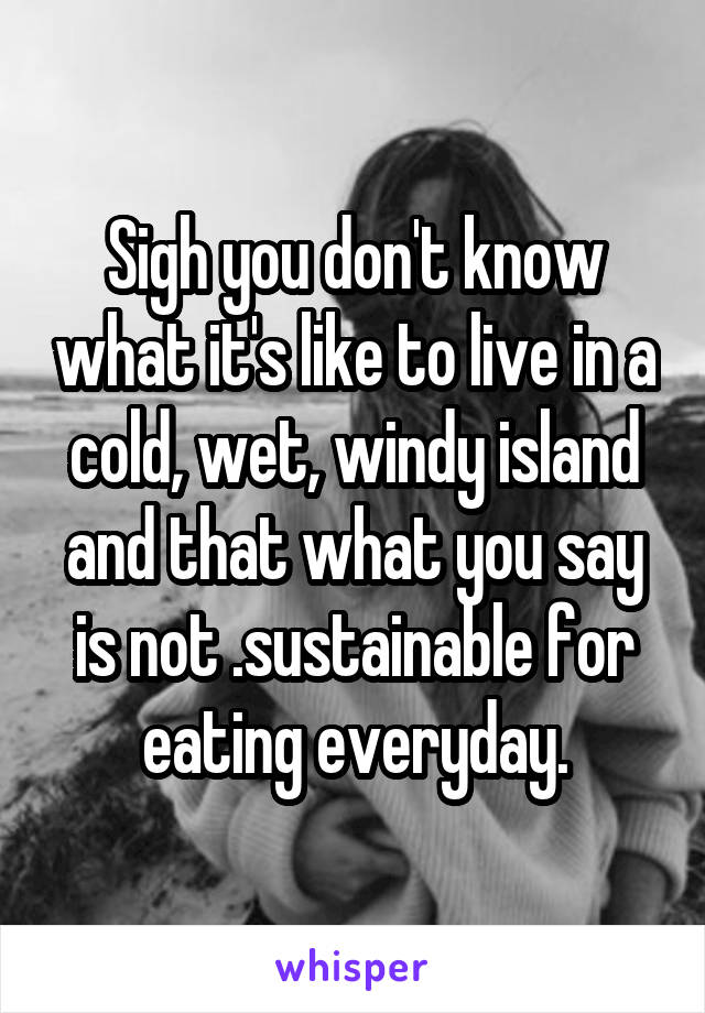 Sigh you don't know what it's like to live in a cold, wet, windy island and that what you say is not .sustainable for eating everyday.