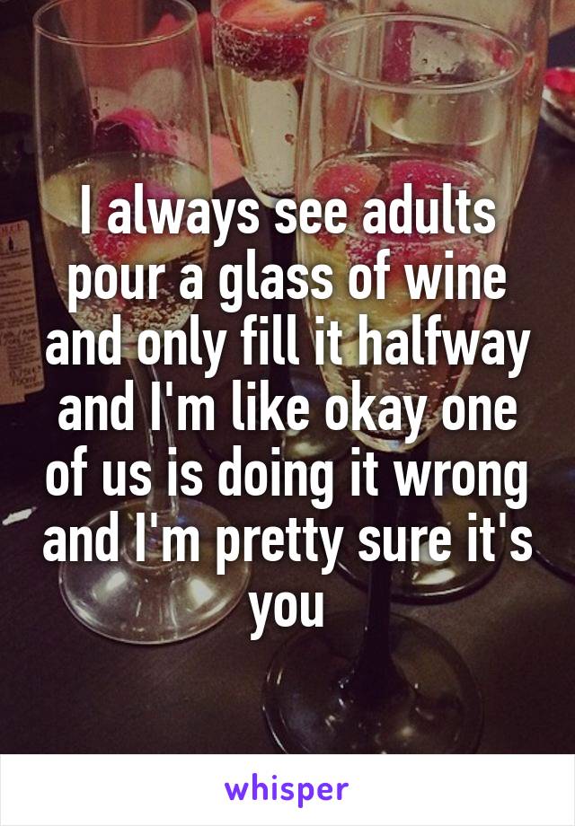I always see adults pour a glass of wine and only fill it halfway and I'm like okay one of us is doing it wrong and I'm pretty sure it's you