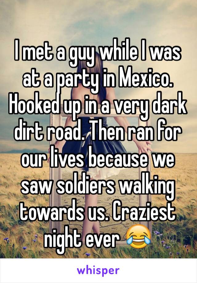 I met a guy while I was at a party in Mexico. Hooked up in a very dark dirt road. Then ran for our lives because we saw soldiers walking towards us. Craziest night ever 😂